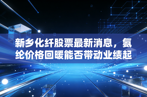 新乡化纤股票最新消息，氨纶价格回暖能否带动业绩起飞？深度剖析这只老牌化纤龙头的投资价值