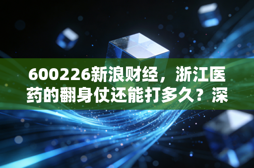 600226新浪财经，浙江医药的翻身仗还能打多久？深度解析老牌药企的破局之路