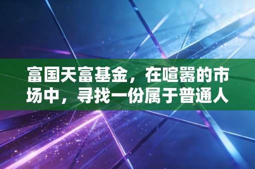 富国天富基金，在喧嚣的市场中，寻找一份属于普通人的静气