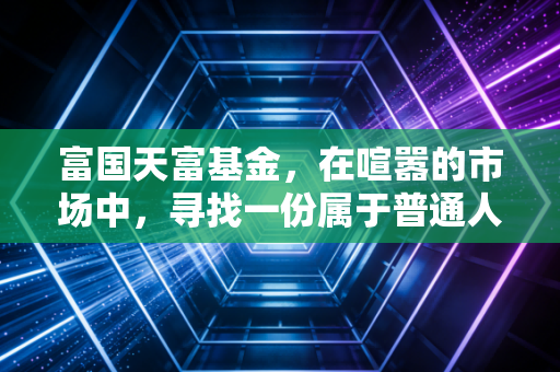 富国天富基金，在喧嚣的市场中，寻找一份属于普通人的静气