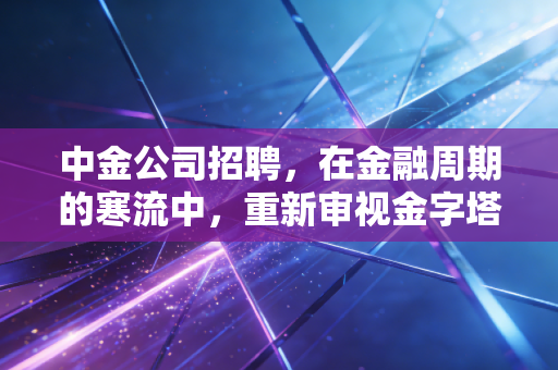中金公司招聘，在金融周期的寒流中，重新审视金字塔尖的诱惑与代价