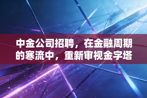 中金公司招聘，在金融周期的寒流中，重新审视金字塔尖的诱惑与代价