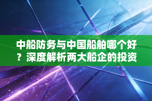 中船防务与中国船舶哪个好?深度解析两大船企的投资逻辑与未来潜力