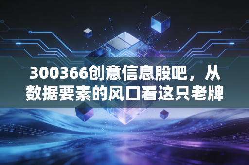 300366创意信息股吧，从数据要素的风口看这只老牌科技股的沉浮与未来