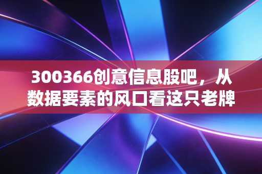 300366创意信息股吧，从数据要素的风口看这只老牌科技股的沉浮与未来