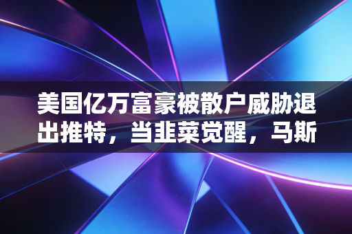 美国亿万富豪被散户威胁退出推特，当韭菜觉醒，马斯克的任性还能撑多久？