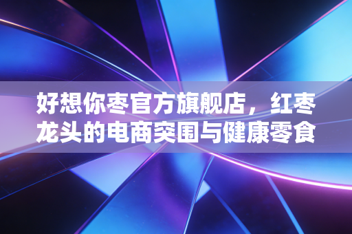 好想你枣官方旗舰店，红枣龙头的电商突围与健康零食的商业进化论
