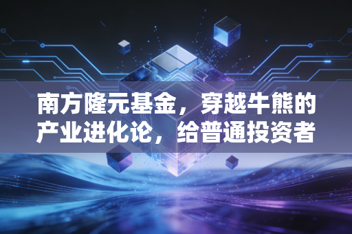 南方隆元基金，穿越牛熊的产业进化论，给普通投资者的一剂定心丸