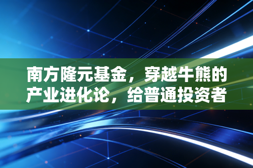 南方隆元基金，穿越牛熊的产业进化论，给普通投资者的一剂定心丸