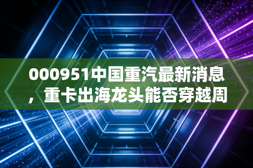 000951中国重汽最新消息，重卡出海龙头能否穿越周期？深度解析与投资思考
