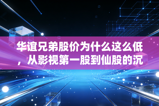 华谊兄弟股价为什么这么低,从影视第一股到仙股的沉浮启示录