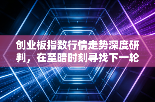 创业板指数行情走势深度研判,在至暗时刻寻找下一轮周期的曙光