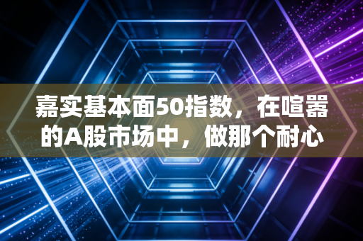 嘉实基本面50指数,在喧嚣的A股市场中,做那个耐心的价值捕手