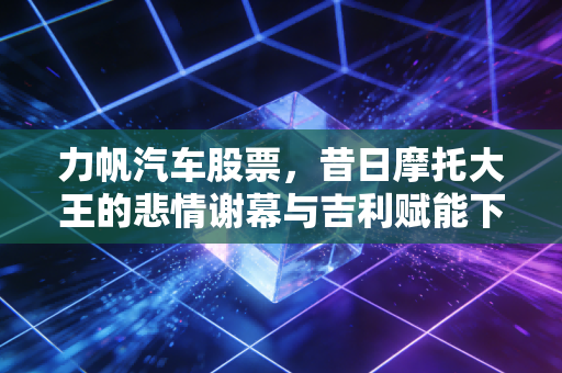 力帆汽车股票，昔日摩托大王的悲情谢幕与吉利赋能下的换电新生，到底值不值得博？