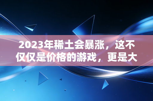 2023年稀土会暴涨，这不仅仅是价格的游戏，更是大国博弈的胜负手
