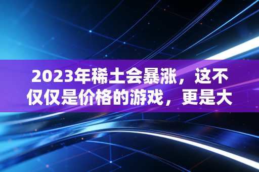2023年稀土会暴涨，这不仅仅是价格的游戏，更是大国博弈的胜负手
