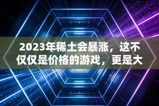 2023年稀土会暴涨，这不仅仅是价格的游戏，更是大国博弈的胜负手