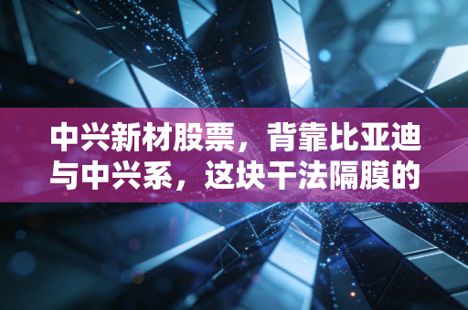 中兴新材股票，背靠比亚迪与中兴系，这块干法隔膜的含金量到底几何？