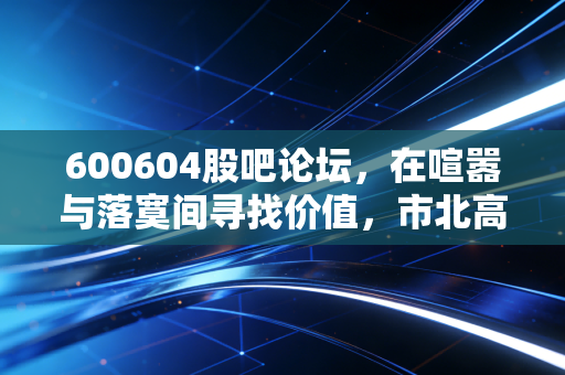 600604股吧论坛，在喧嚣与落寞间寻找价值，市北高新是坑还是金矿？
