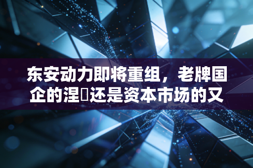 东安动力即将重组,老牌国企的涅槃还是资本市场的又一次炒作?
