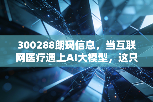 300288朗玛信息，当互联网医疗遇上AI大模型，这只隐形冠军还能不能打？
