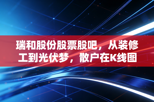 瑞和股份股票股吧，从装修工到光伏梦，散户在K线图里的悲欢离合