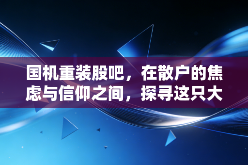 国机重装股吧，在散户的焦虑与信仰之间，探寻这只大国重器的真实底色