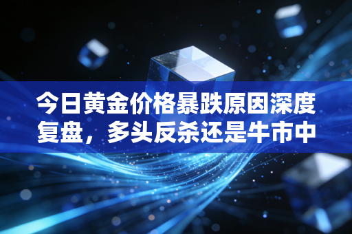 今日黄金价格暴跌原因深度复盘，多头反杀还是牛市中场休息？给普通投资者的避坑指南