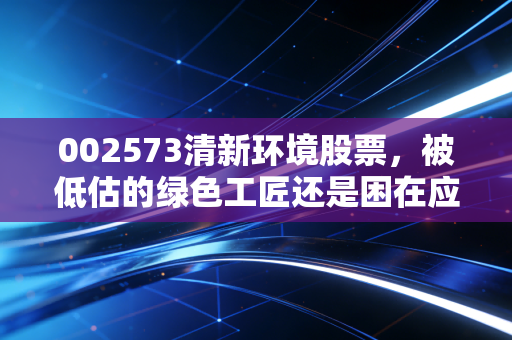 002573清新环境股票，被低估的绿色工匠还是困在应收账款里的老实人？深度剖析背后的投资逻辑