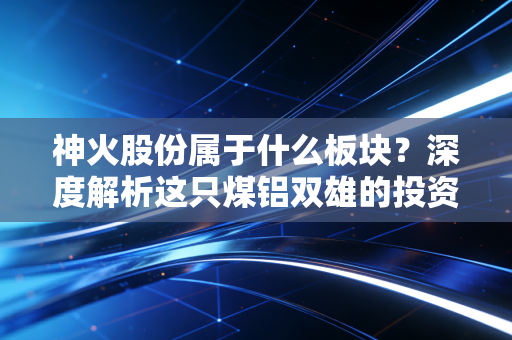 神火股份属于什么板块?深度解析这只煤铝双雄的投资逻辑与未来潜力