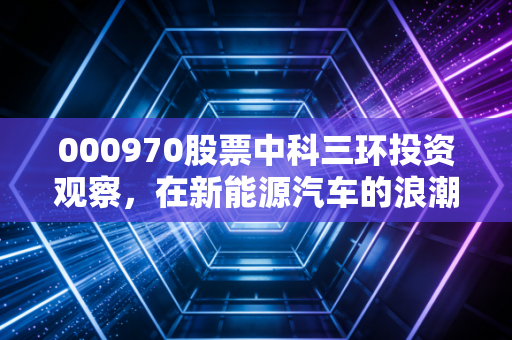 000970股票中科三环投资观察，在新能源汽车的浪潮下，这只老牌磁材股还香吗？