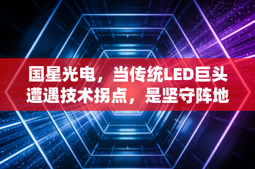 国星光电，当传统LED巨头遭遇技术拐点，是坚守阵地还是全面突围？
