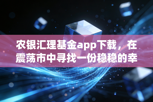 农银汇理基金app下载，在震荡市中寻找一份稳稳的幸福
