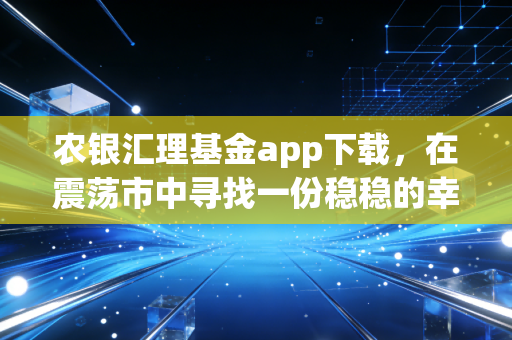 农银汇理基金app下载，在震荡市中寻找一份稳稳的幸福