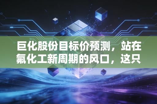 巨化股份目标价预测，站在氟化工新周期的风口，这只印钞机到底值多少钱？