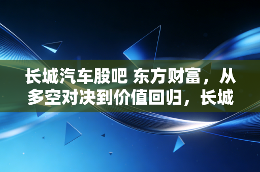 长城汽车股吧 东方财富，从多空对决到价值回归，长城汽车这辆车还能开多远？