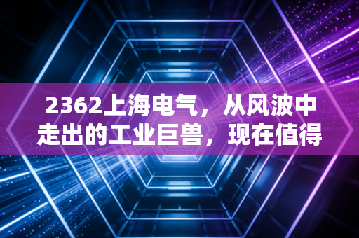 2362上海电气,从风波中走出的工业巨兽,现在值得上车吗?