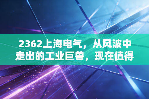 2362上海电气,从风波中走出的工业巨兽,现在值得上车吗?