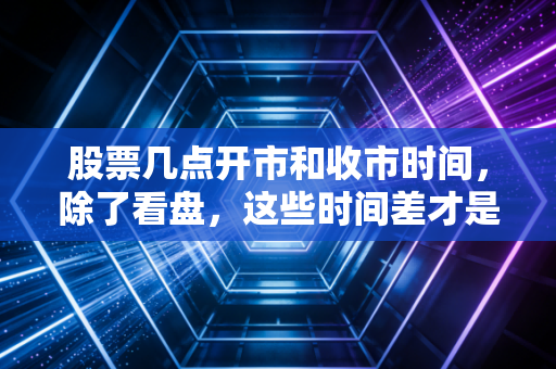 股票几点开市和收市时间,除了看盘,这些时间差才是你赚钱的关键