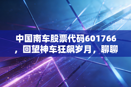 中国南车股票代码601766，回望神车狂飙岁月，聊聊大国重器背后的投资逻辑