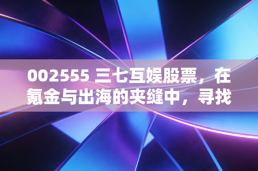 002555 三七互娱股票，在氪金与出海的夹缝中，寻找确定性增长的老牌劲旅
