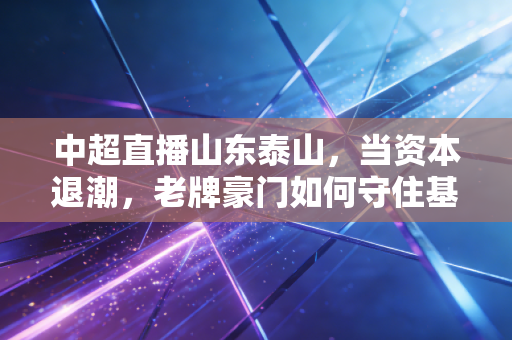 中超直播山东泰山，当资本退潮，老牌豪门如何守住基本盘？——透视中国足球经济的韧性与阵痛