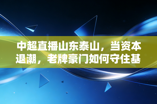 中超直播山东泰山，当资本退潮，老牌豪门如何守住基本盘？——透视中国足球经济的韧性与阵痛