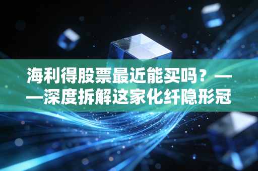 海利得股票最近能买吗？——深度拆解这家化纤隐形冠军的投资逻辑与实战建议