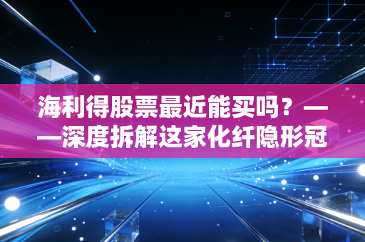 海利得股票最近能买吗？——深度拆解这家化纤隐形冠军的投资逻辑与实战建议