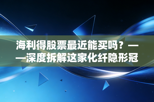 海利得股票最近能买吗？——深度拆解这家化纤隐形冠军的投资逻辑与实战建议