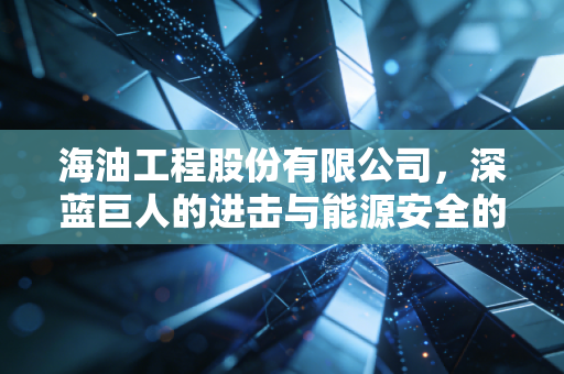 海油工程股份有限公司，深蓝巨人的进击与能源安全的守护者