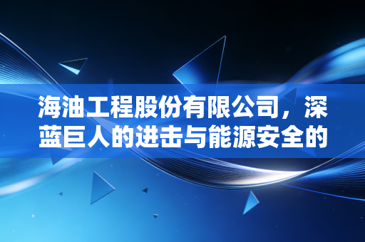 海油工程股份有限公司，深蓝巨人的进击与能源安全的守护者