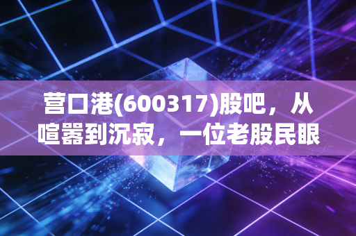 营口港(600317)股吧，从喧嚣到沉寂，一位老股民眼中的港口兴衰与散户众生相