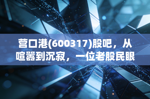 营口港(600317)股吧，从喧嚣到沉寂，一位老股民眼中的港口兴衰与散户众生相
